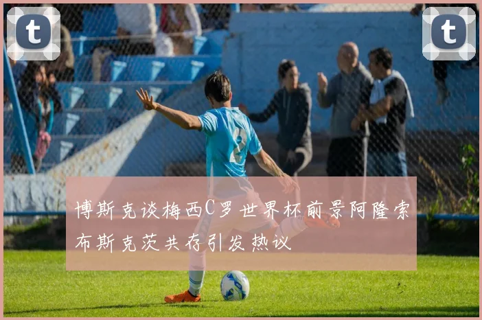 博斯克谈梅西C罗世界杯前景阿隆索布斯克茨共存引发热议