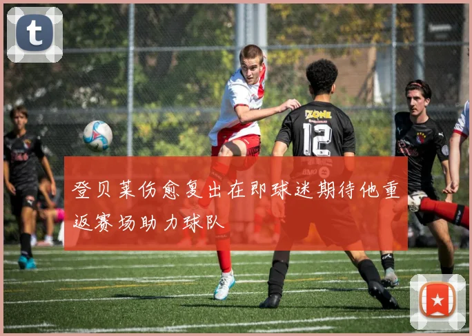 登贝莱伤愈复出在即球迷期待他重返赛场助力球队