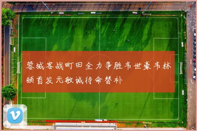 蓉城客战町田全力争胜韦世豪韦林顿首发元敏诚待命替补