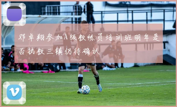 邓卓翔参加A级教练员培训班明年是否执教三镇仍待确认