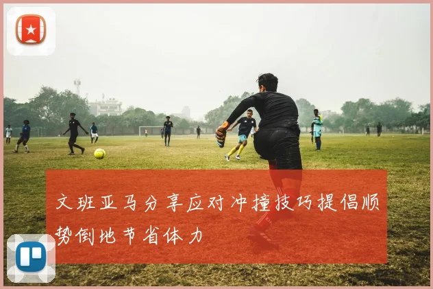 文班亚马分享应对冲撞技巧提倡顺势倒地节省体力