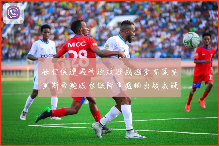 独行侠遭遇两连败迎战掘金克莱克里斯蒂鲍威尔缺阵华盛顿出战成疑