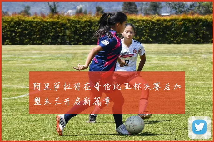 阿里萨拉将在哥伦比亚杯决赛后加盟米兰开启新篇章