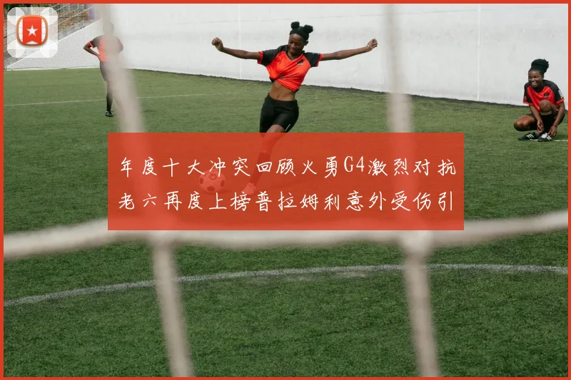 年度十大冲突回顾火勇G4激烈对抗老六再度上榜普拉姆利意外受伤引关注