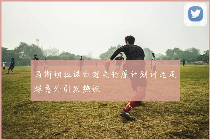 马斯切拉诺白宫之行原计划讨论足球意外引发热议