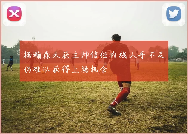 杨瀚森未获主帅信任内线人手不足仍难以获得上场机会