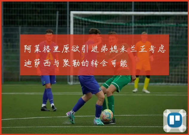阿莱格里原欲引进弟媳米兰正考虑迪萨西与聚勒的转会可能