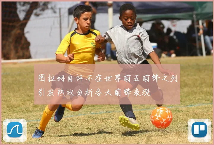 图拉姆自评不在世界前五前锋之列引发热议分析各大前锋表现