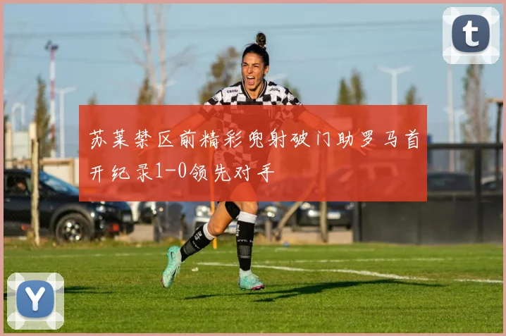 苏莱禁区前精彩兜射破门助罗马首开纪录1-0领先对手