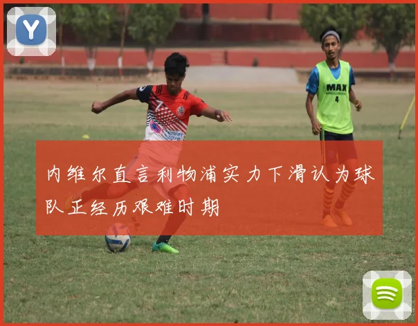 内维尔直言利物浦实力下滑认为球队正经历艰难时期