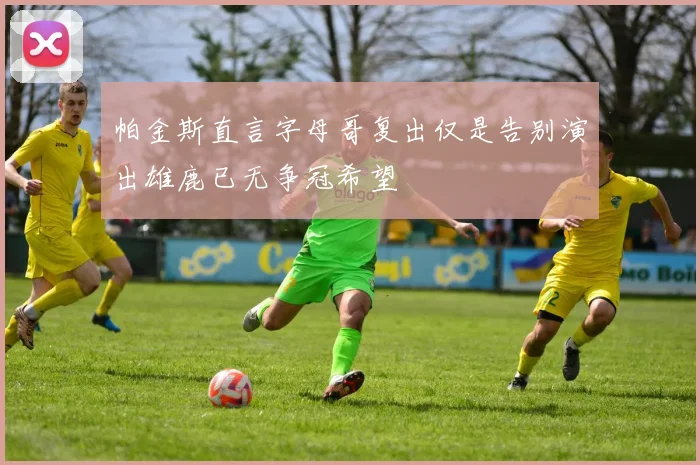 帕金斯直言字母哥复出仅是告别演出雄鹿已无争冠希望