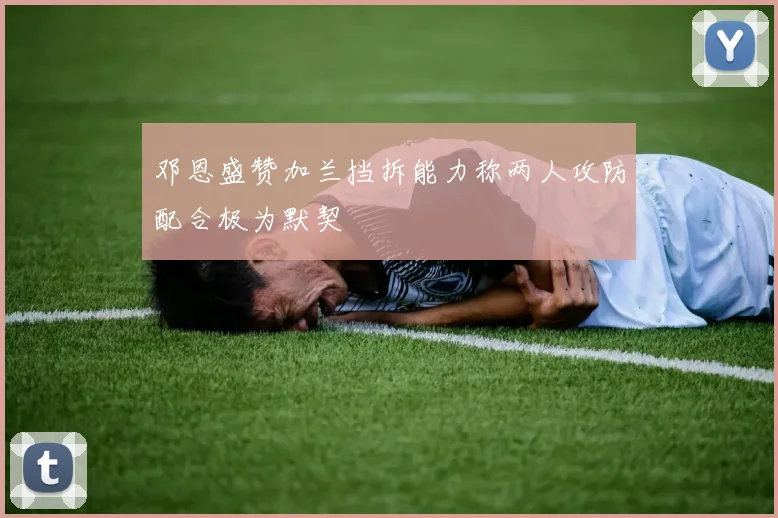 邓恩盛赞加兰挡拆能力称两人攻防配合极为默契