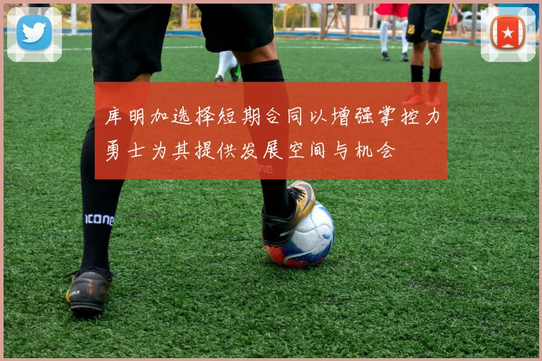库明加选择短期合同以增强掌控力勇士为其提供发展空间与机会