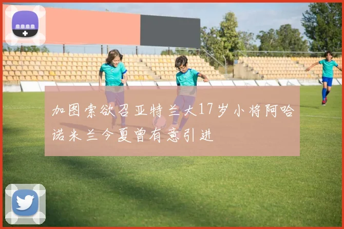 加图索欲召亚特兰大17岁小将阿哈诺米兰今夏曾有意引进