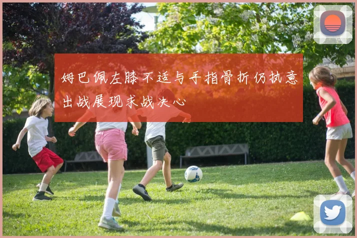 姆巴佩左膝不适与手指骨折仍执意出战展现求战决心