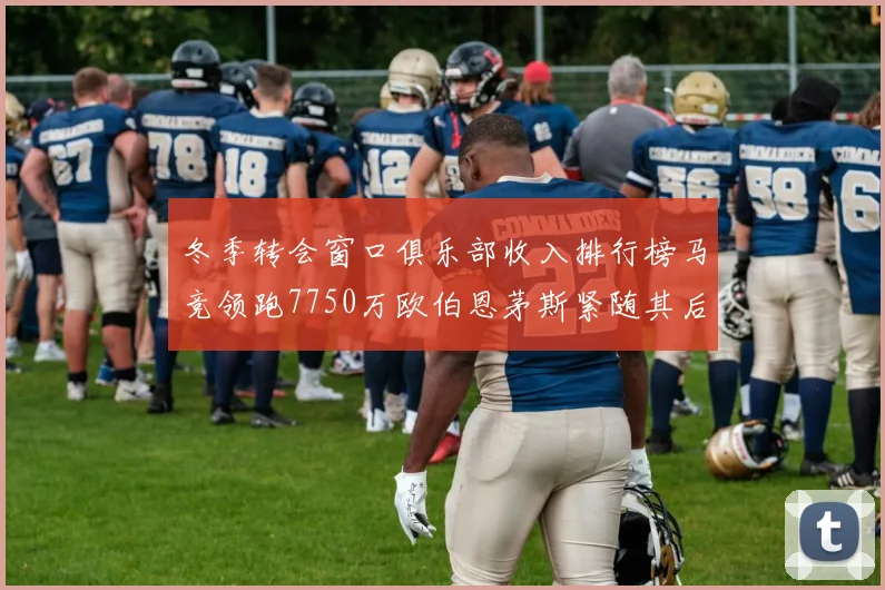 冬季转会窗口俱乐部收入排行榜马竞领跑7750万欧伯恩茅斯紧随其后7200万欧