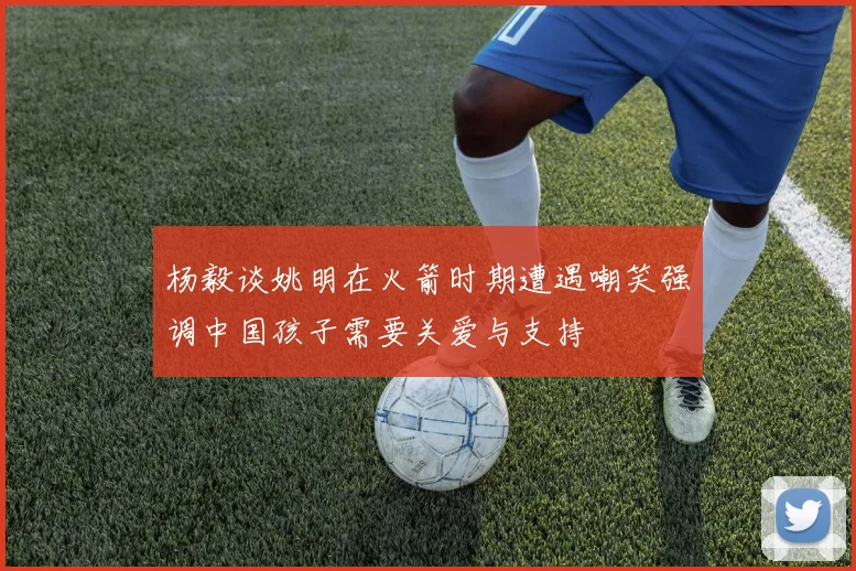 杨毅谈姚明在火箭时期遭遇嘲笑强调中国孩子需要关爱与支持
