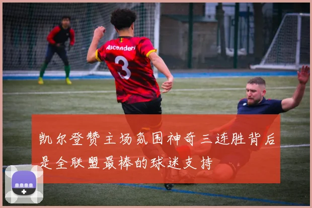 凯尔登赞主场氛围神奇三连胜背后是全联盟最棒的球迷支持
