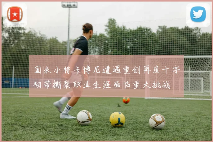 国米小将卡博尼遭遇重创再度十字韧带撕裂职业生涯面临重大挑战