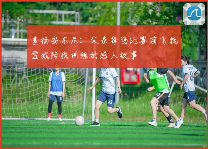 基扬安东尼：父亲每场比赛前飞抵雪城陪我训练的感人故事