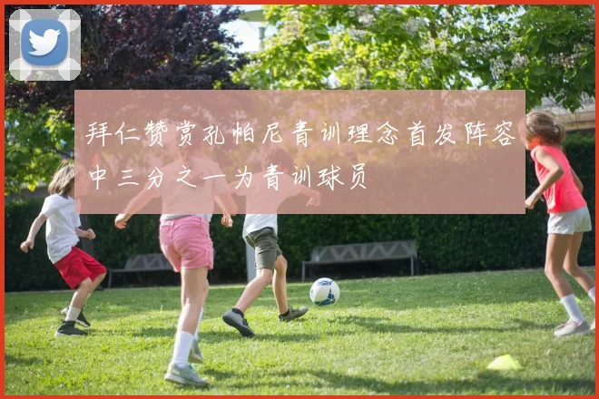 拜仁赞赏孔帕尼青训理念首发阵容中三分之一为青训球员