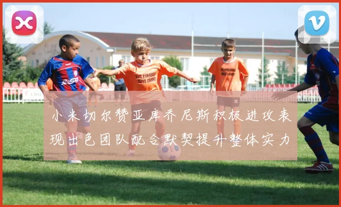 小米切尔赞亚库乔尼斯积极进攻表现出色团队配合默契提升整体实力