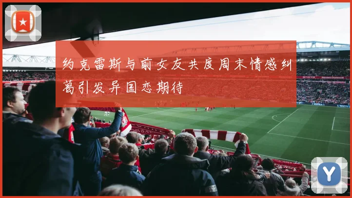 约克雷斯与前女友共度周末情感纠葛引发异国恋期待