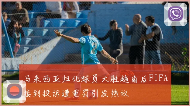 马来西亚归化球员大胜越南后FIFA接到投诉遭重罚引发热议
