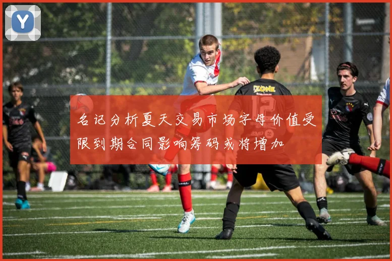名记分析夏天交易市场字母价值受限到期合同影响筹码或将增加