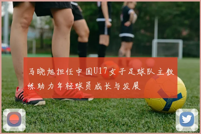 马晓旭担任中国U17女子足球队主教练助力年轻球员成长与发展