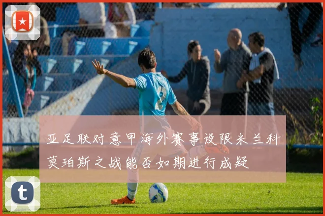 亚足联对意甲海外赛事设限米兰科莫珀斯之战能否如期进行成疑