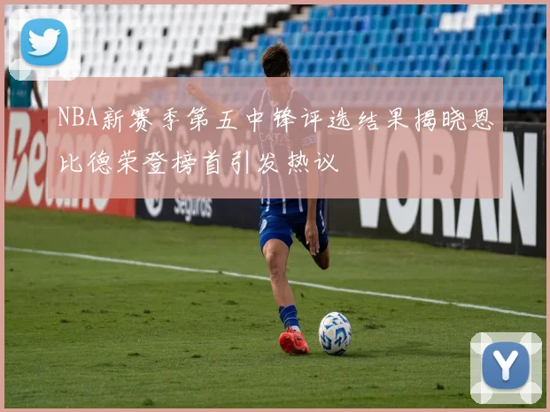 NBA新赛季第五中锋评选结果揭晓恩比德荣登榜首引发热议