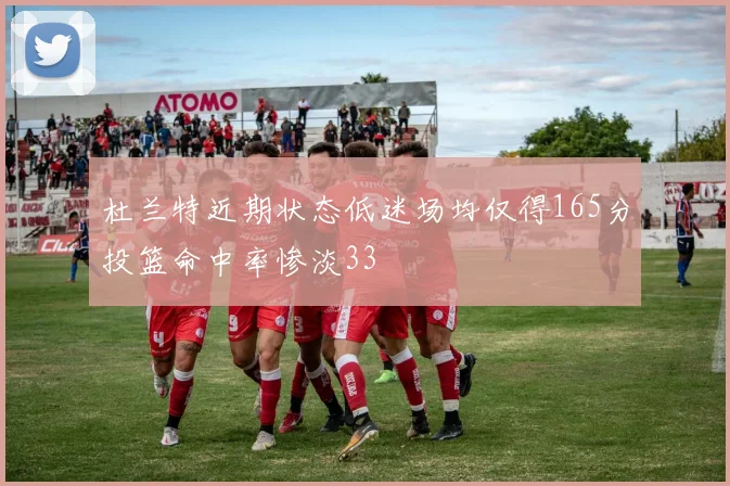 杜兰特近期状态低迷场均仅得165分投篮命中率惨淡33