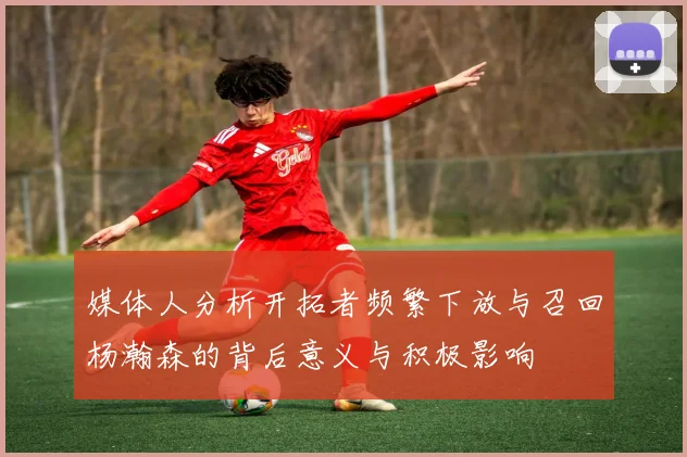 媒体人分析开拓者频繁下放与召回杨瀚森的背后意义与积极影响