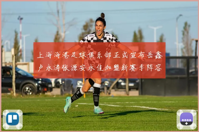 上海海港足球俱乐部正式宣布岳鑫卢永涛张源安永佳加盟新赛季阵容更新