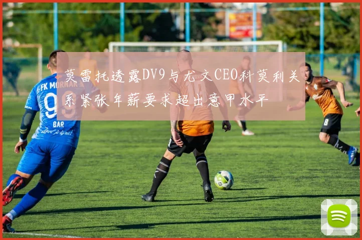 莫雷托透露DV9与尤文CEO科莫利关系紧张年薪要求超出意甲水平