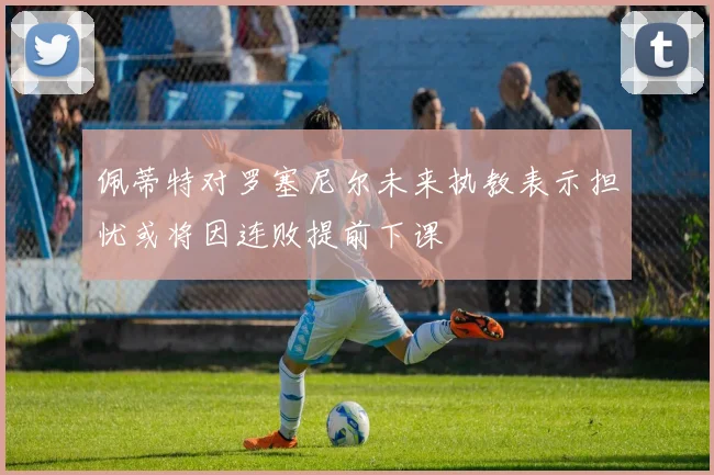 佩蒂特对罗塞尼尔未来执教表示担忧或将因连败提前下课