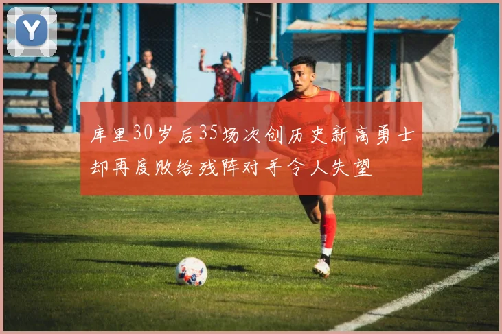库里30岁后35场次创历史新高勇士却再度败给残阵对手令人失望