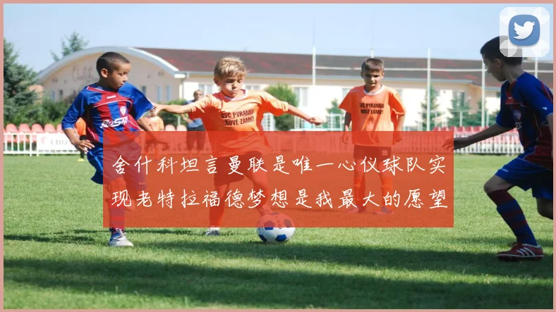 舍什科坦言曼联是唯一心仪球队实现老特拉福德梦想是我最大的愿望